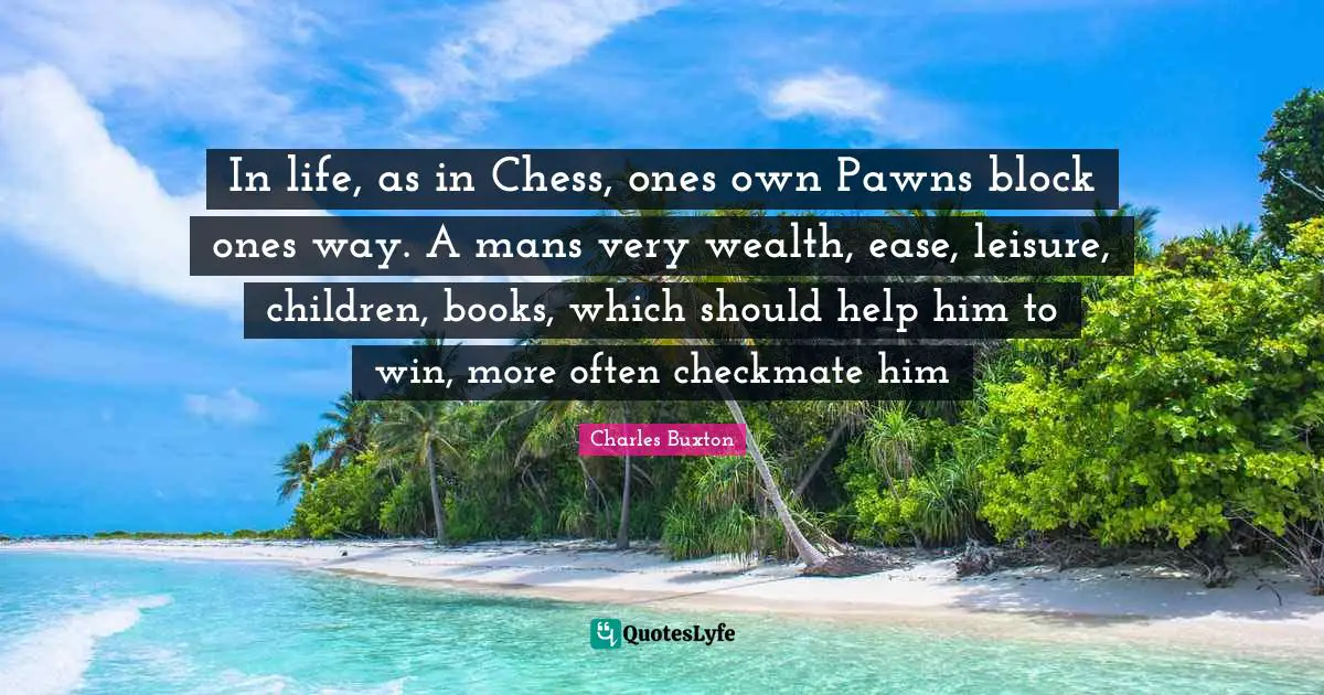 In life, as in Chess, ones own Pawns block ones way. A mans very wealth, ease, leisure, children, books, which should help him to win, more often checkmate him