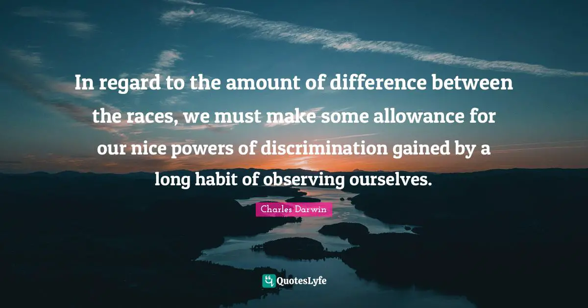 In regard to the amount of difference between the races, we must make some allowance for our nice powers of discrimination gained by a long habit of observing ourselves.