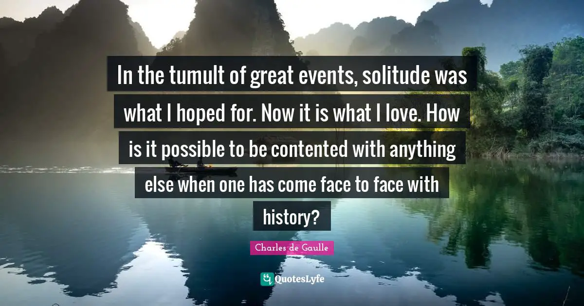 In the tumult of great events, solitude was what I hoped for. Now it is what I love. How is it possible to be contented with anything else when one has come face to face with history?