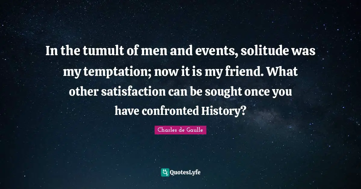 In the tumult of men and events, solitude was my temptation; now it is my friend. What other satisfaction can be sought once you have confronted History?