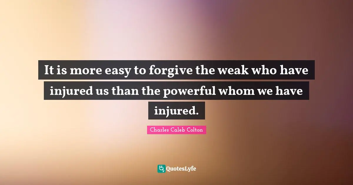 It is more easy to forgive the weak who have injured us than the powerful whom we have injured.