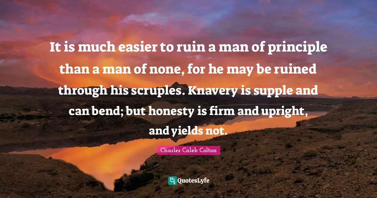 It is much easier to ruin a man of principle than a man of none, for he may be ruined through his scruples. Knavery is supple and can bend; but honesty is firm and upright, and yields not.