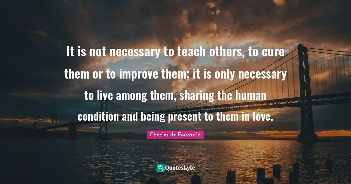 It is not necessary to teach others, to cure them or to improve them; it is only necessary to live among them, sharing the human condition and being present to them in love.