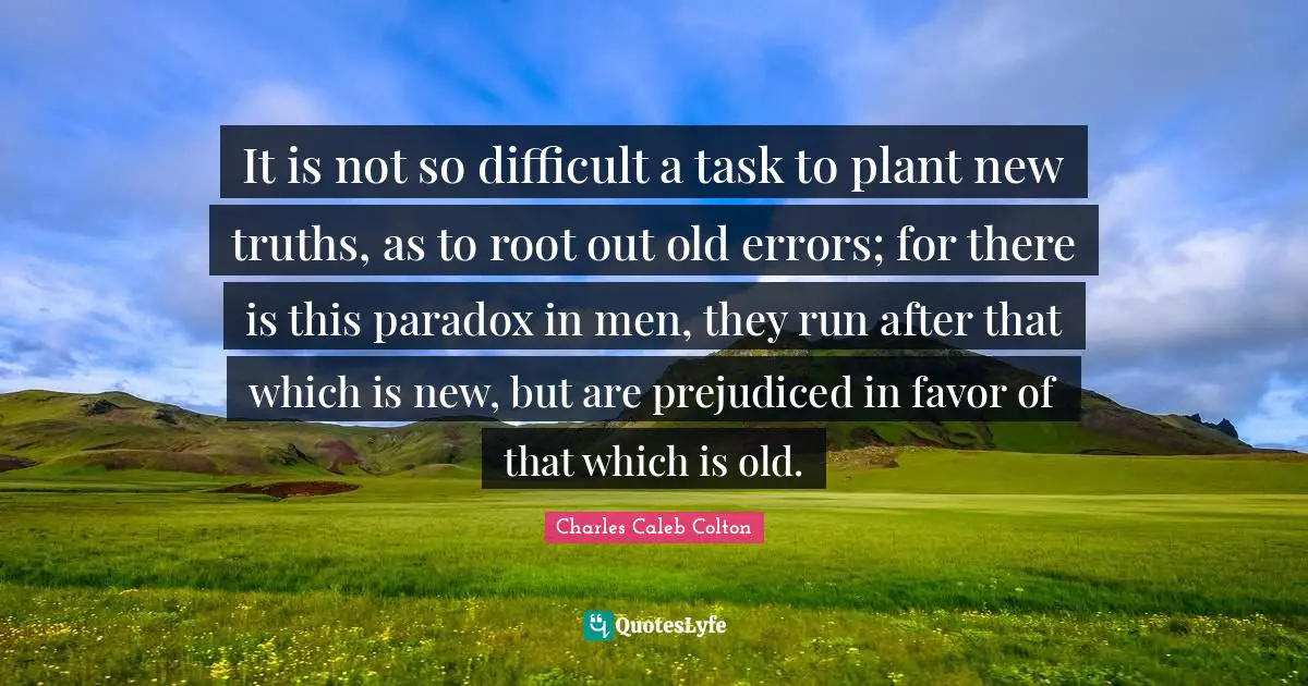 It is not so difficult a task to plant new truths, as to root out old errors; for there is this paradox in men, they run after that which is new, but are prejudiced in favor of that which is old.