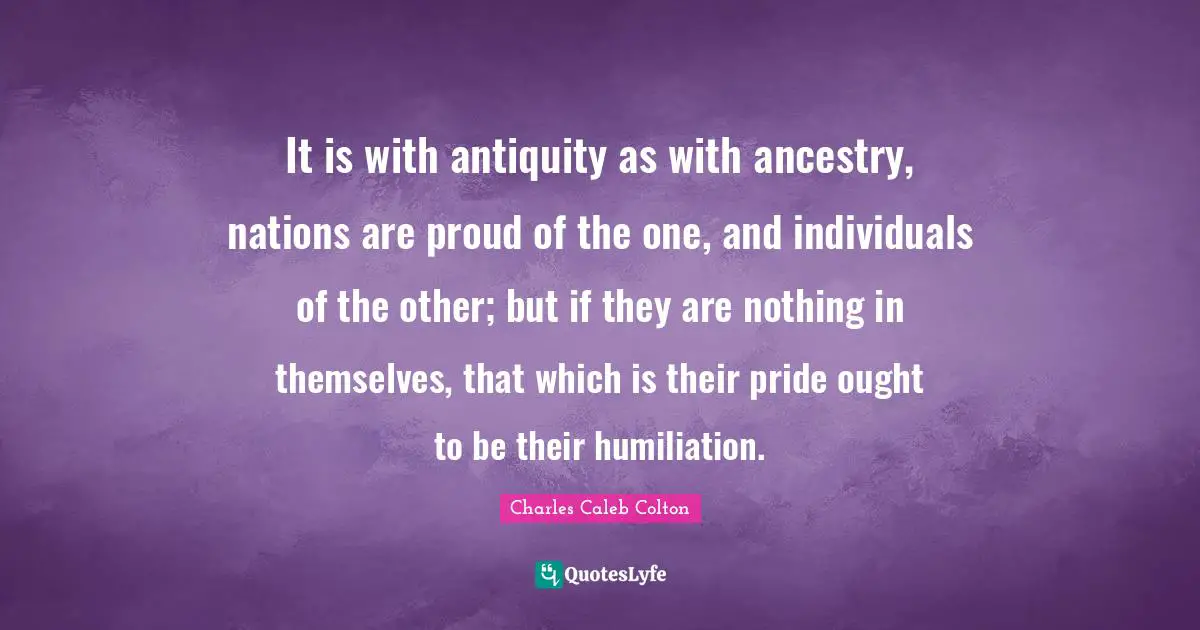 It is with antiquity as with ancestry, nations are proud of the one, and individuals of the other; but if they are nothing in themselves, that which is their pride ought to be their humiliation.