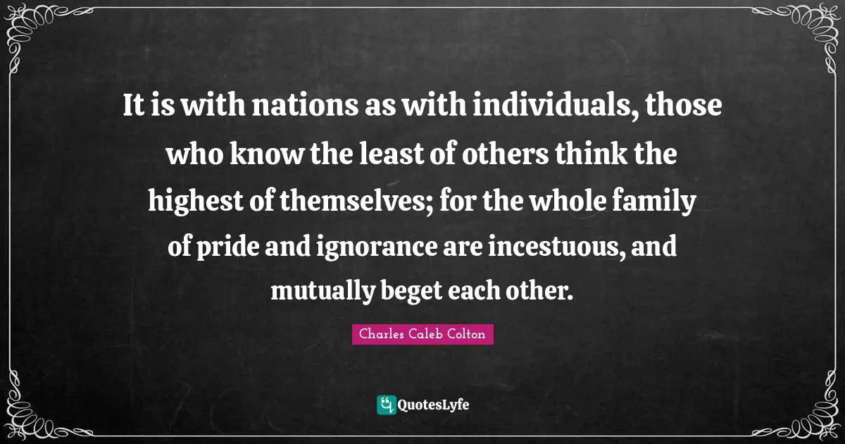 It is with nations as with individuals, those who know the least of others think the highest of themselves; for the whole family of pride and ignorance are incestuous, and mutually beget each other.