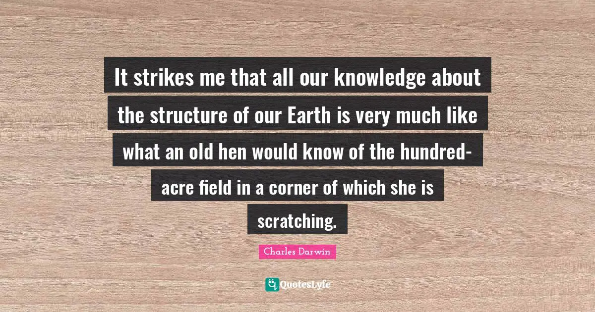 Charles Darwin Quotes: "It strikes me that all our knowledge about the structure of our Earth is very much like what an old hen would know of the hundred-acre field in a corner of which she is scratching."