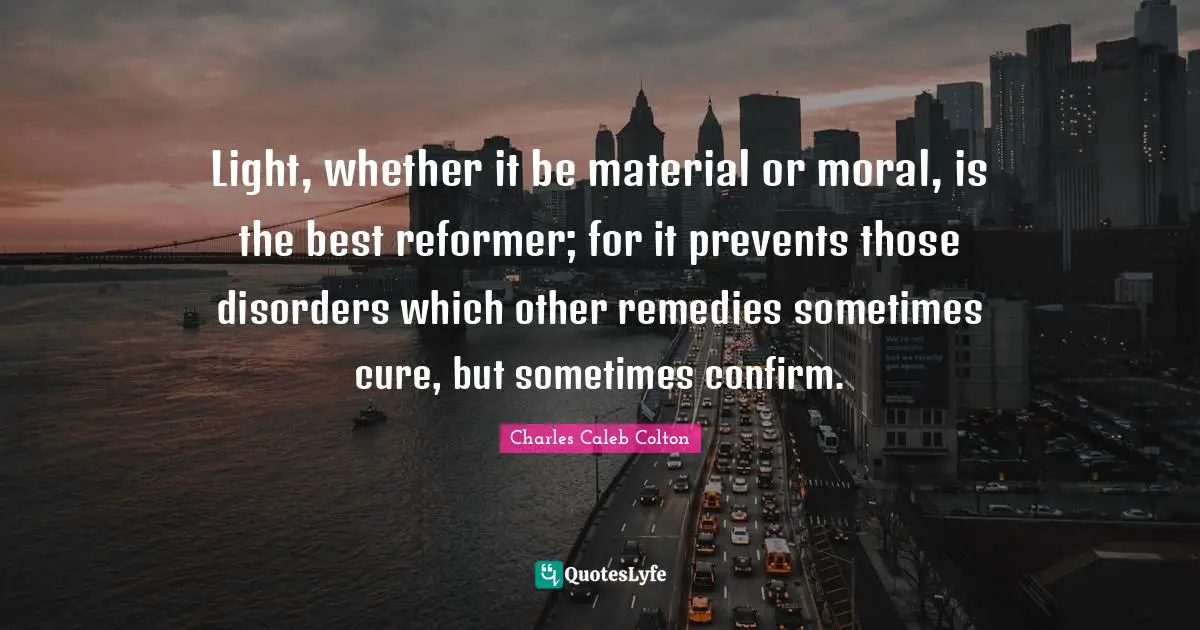 Light, whether it be material or moral, is the best reformer; for it prevents those disorders which other remedies sometimes cure, but sometimes confirm.
