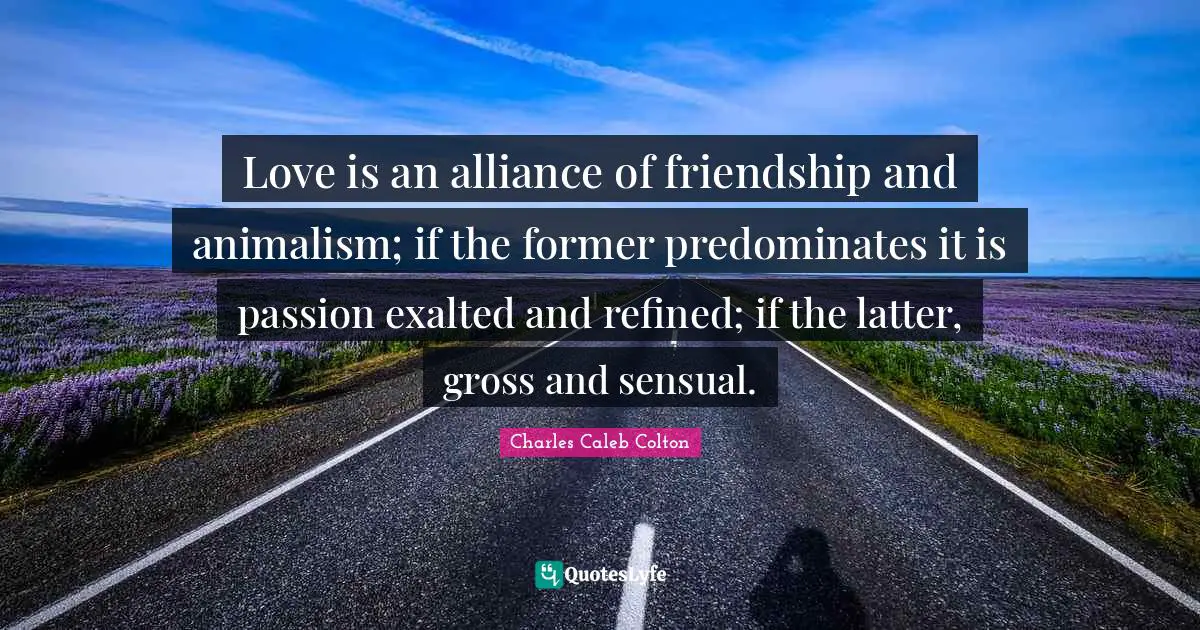 Love is an alliance of friendship and animalism; if the former predominates it is passion exalted and refined; if the latter, gross and sensual.