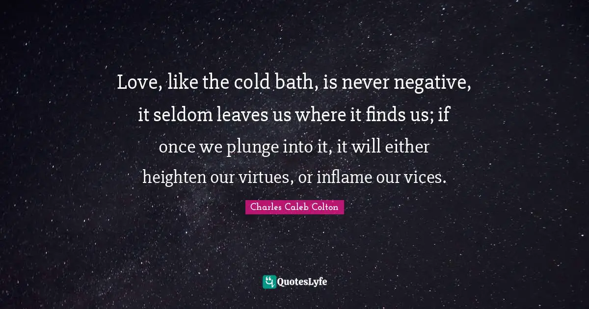 Love, like the cold bath, is never negative, it seldom leaves us where it finds us; if once we plunge into it, it will either heighten our virtues, or inflame our vices.