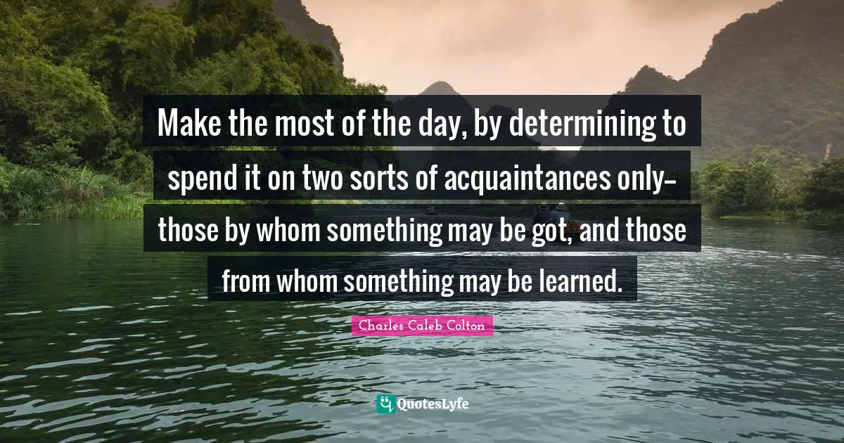 Make the most of the day, by determining to spend it on two sorts of acquaintances only--those by whom something may be got, and those from whom something may be learned.