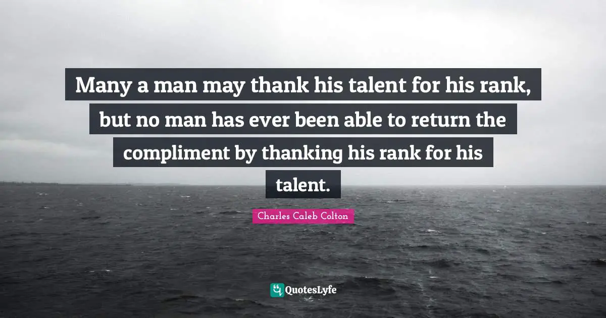 Many a man may thank his talent for his rank, but no man has ever been able to return the compliment by thanking his rank for his talent.