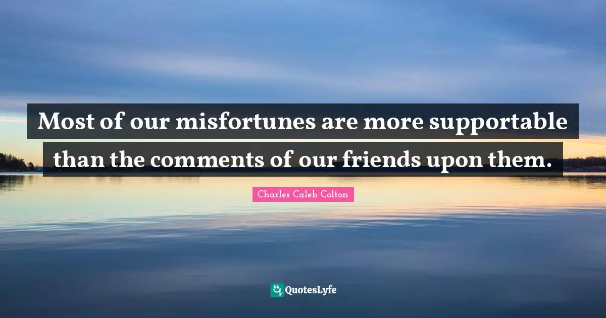 Most of our misfortunes are more supportable than the comments of our friends upon them.