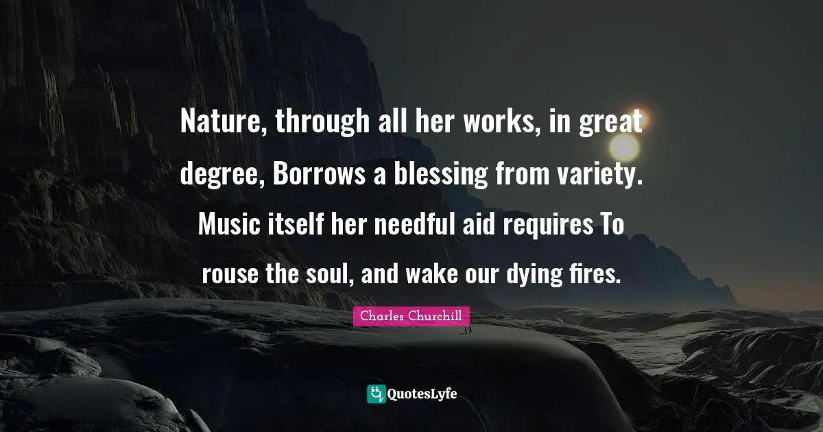 Nature, through all her works, in great degree, Borrows a blessing from variety. Music itself her needful aid requires To rouse the soul, and wake our dying fires.
