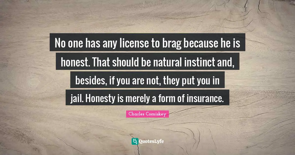 No one has any license to brag because he is honest. That should be natural instinct and, besides, if you are not, they put you in jail. Honesty is merely a form of insurance.