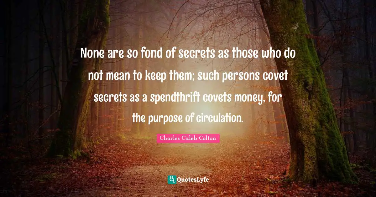 None are so fond of secrets as those who do not mean to keep them; such persons covet secrets as a spendthrift covets money, for the purpose of circulation.