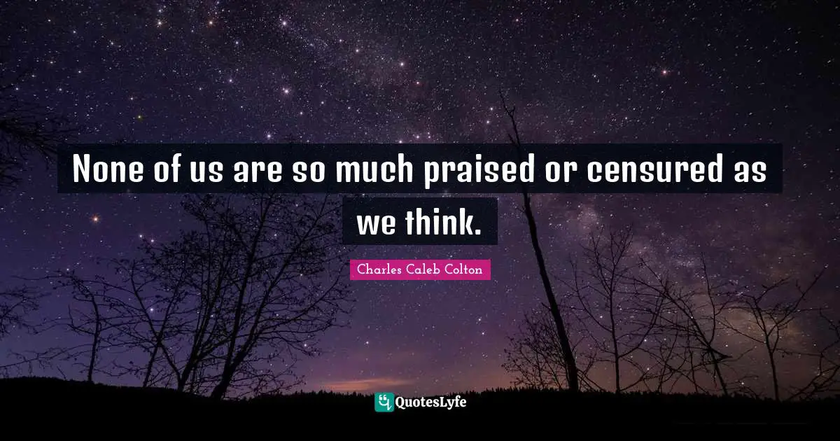 None of us are so much praised or censured as we think.