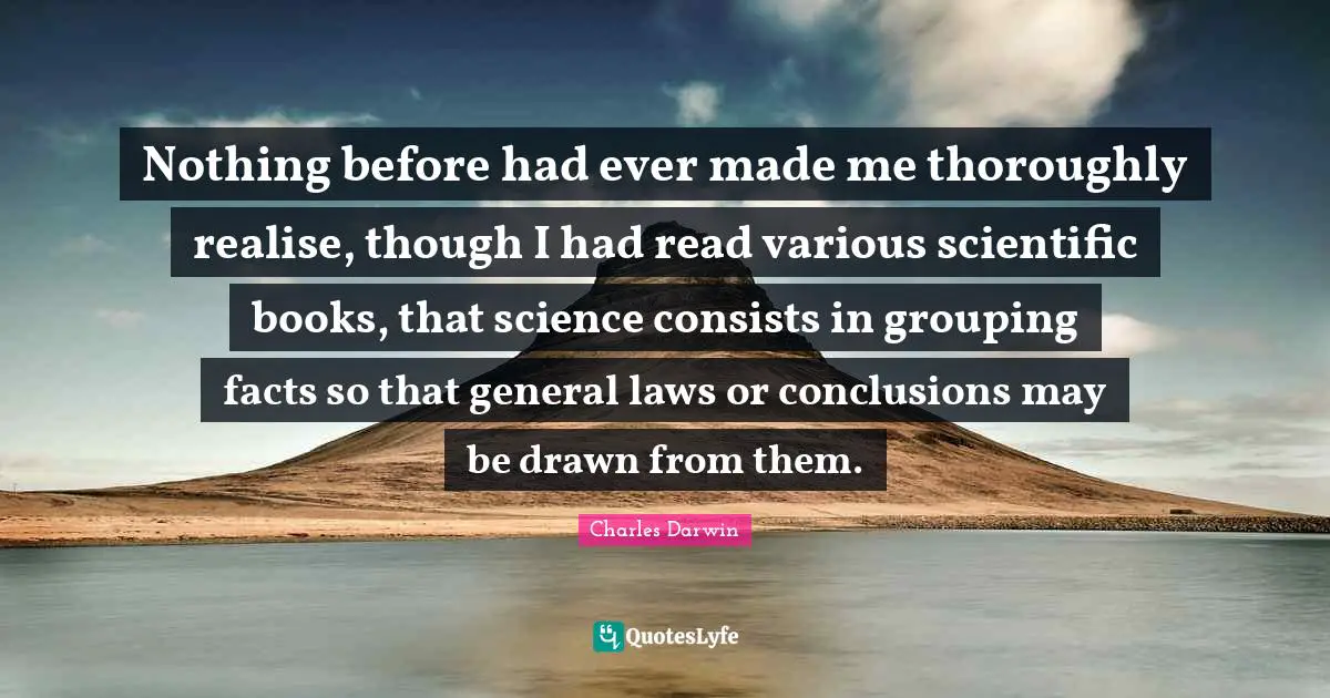 Nothing before had ever made me thoroughly realise, though I had read various scientific books, that science consists in grouping facts so that general laws or conclusions may be drawn from them.