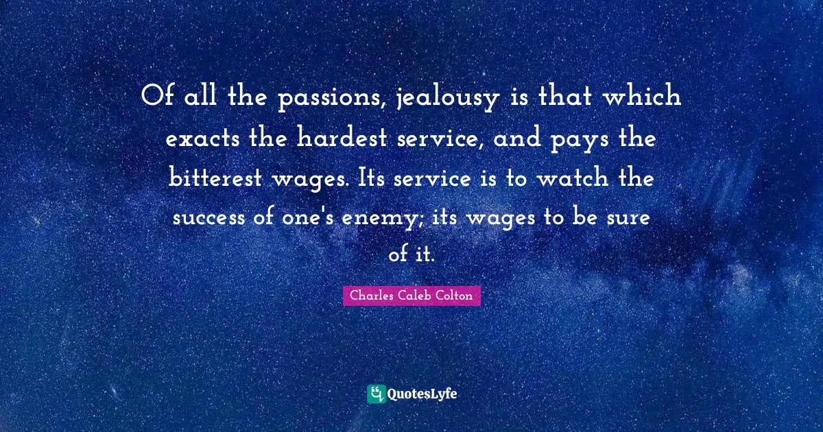 Of all the passions, jealousy is that which exacts the hardest service, and pays the bitterest wages. Its service is to watch the success of one's enemy; its wages to be sure of it.