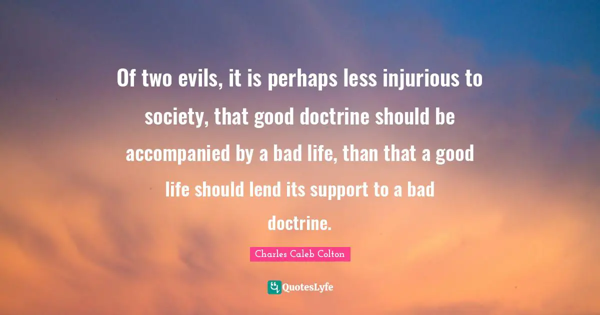 Of two evils, it is perhaps less injurious to society, that good doctrine should be accompanied by a bad life, than that a good life should lend its support to a bad doctrine.