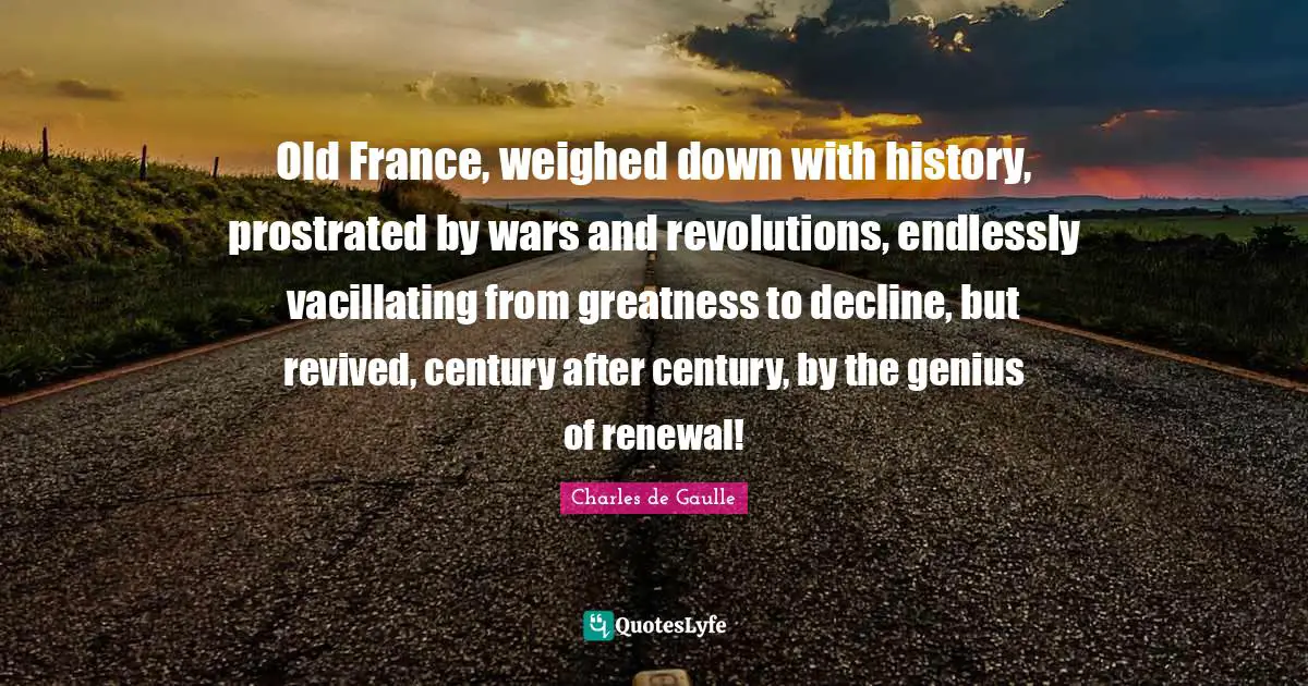 Old France, weighed down with history, prostrated by wars and revolutions, endlessly vacillating from greatness to decline, but revived, century after century, by the genius of renewal!