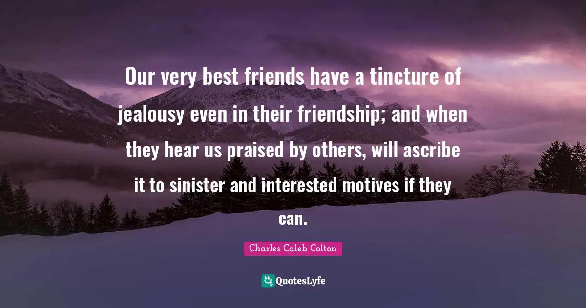 Our very best friends have a tincture of jealousy even in their friendship; and when they hear us praised by others, will ascribe it to sinister and interested motives if they can.