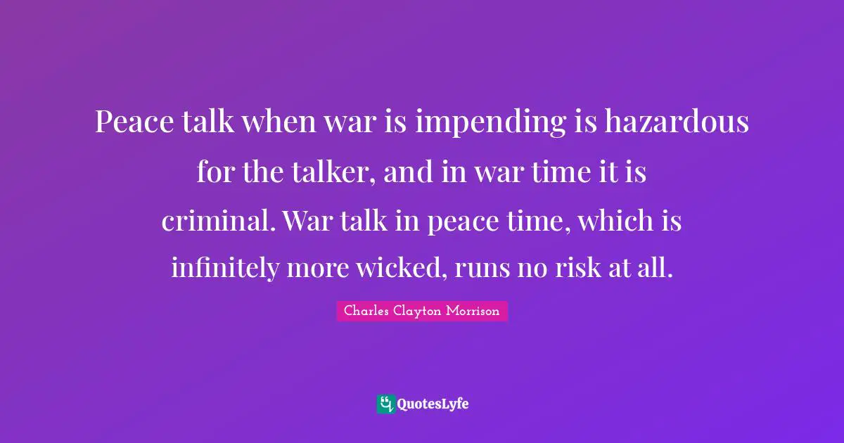 Peace talk when war is impending is hazardous for the talker, and in war time it is criminal. War talk in peace time, which is infinitely more wicked, runs no risk at all.