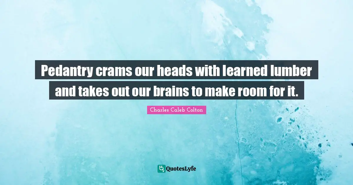 Pedantry crams our heads with learned lumber and takes out our brains to make room for it.