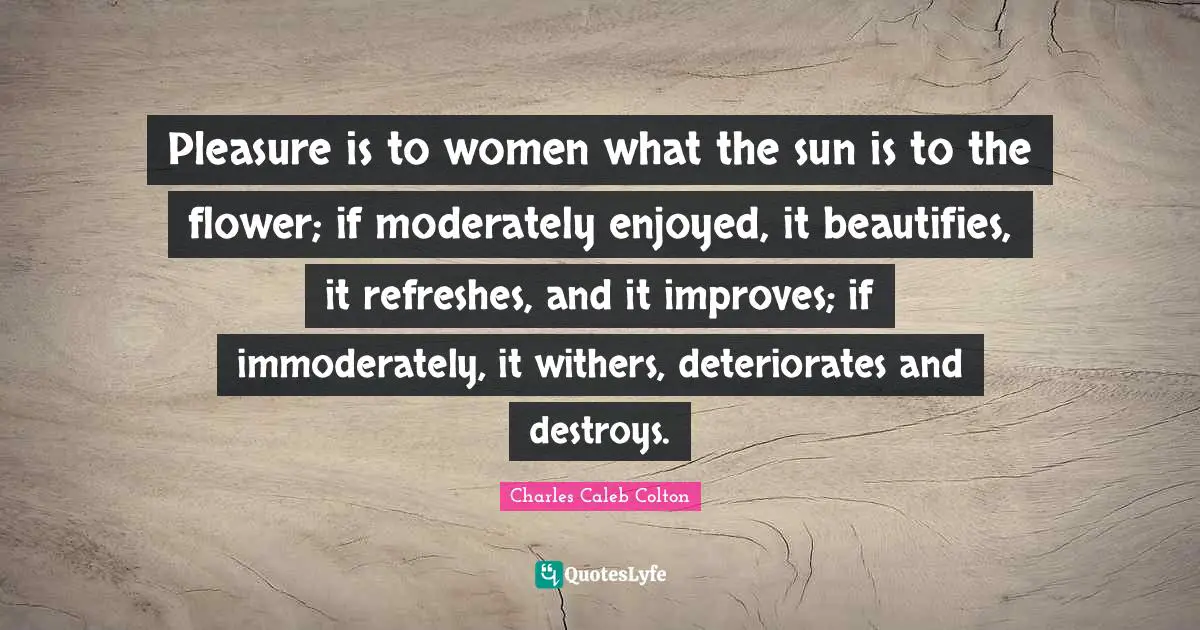 Pleasure is to women what the sun is to the flower; if moderately enjoyed, it beautifies, it refreshes, and it improves; if immoderately, it withers, deteriorates and destroys.