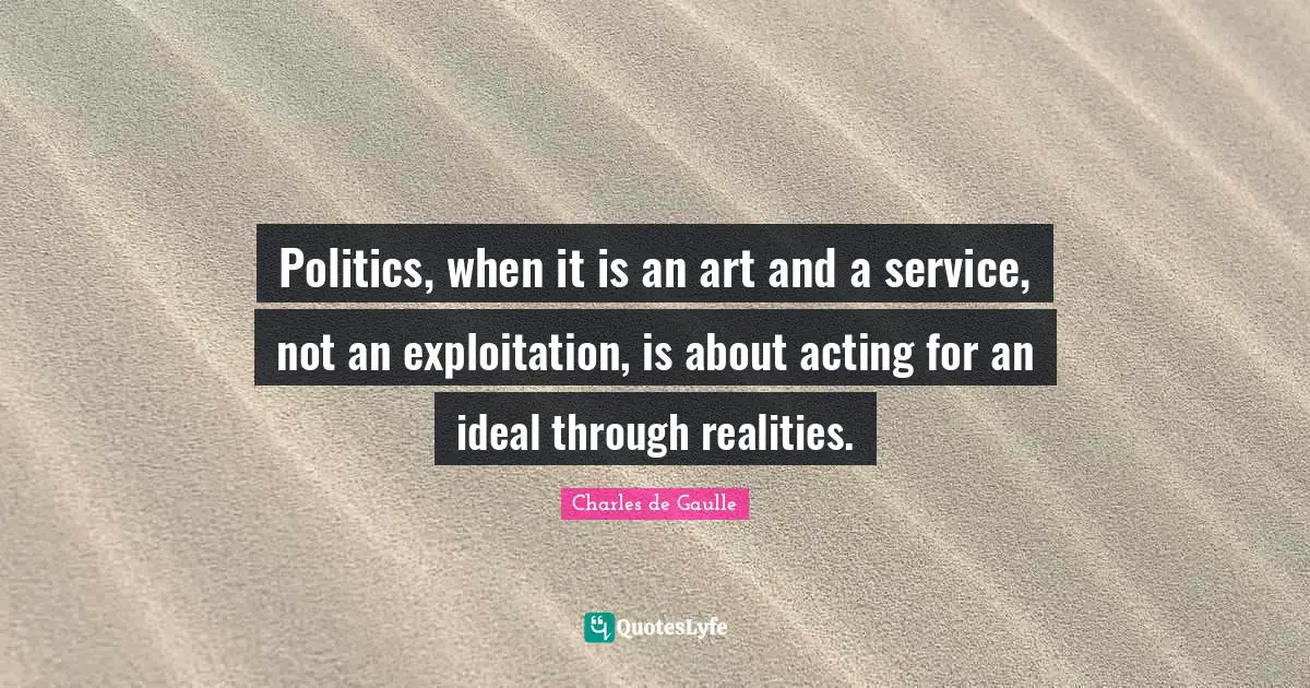 Politics, when it is an art and a service, not an exploitation, is about acting for an ideal through realities.