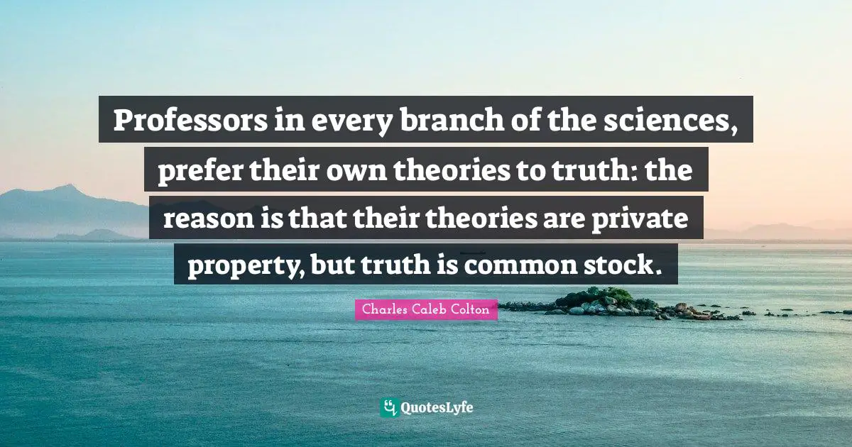 Professors in every branch of the sciences, prefer their own theories to truth: the reason is that their theories are private property, but truth is common stock.