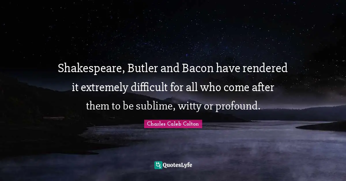 Shakespeare, Butler and Bacon have rendered it extremely difficult for all who come after them to be sublime, witty or profound.