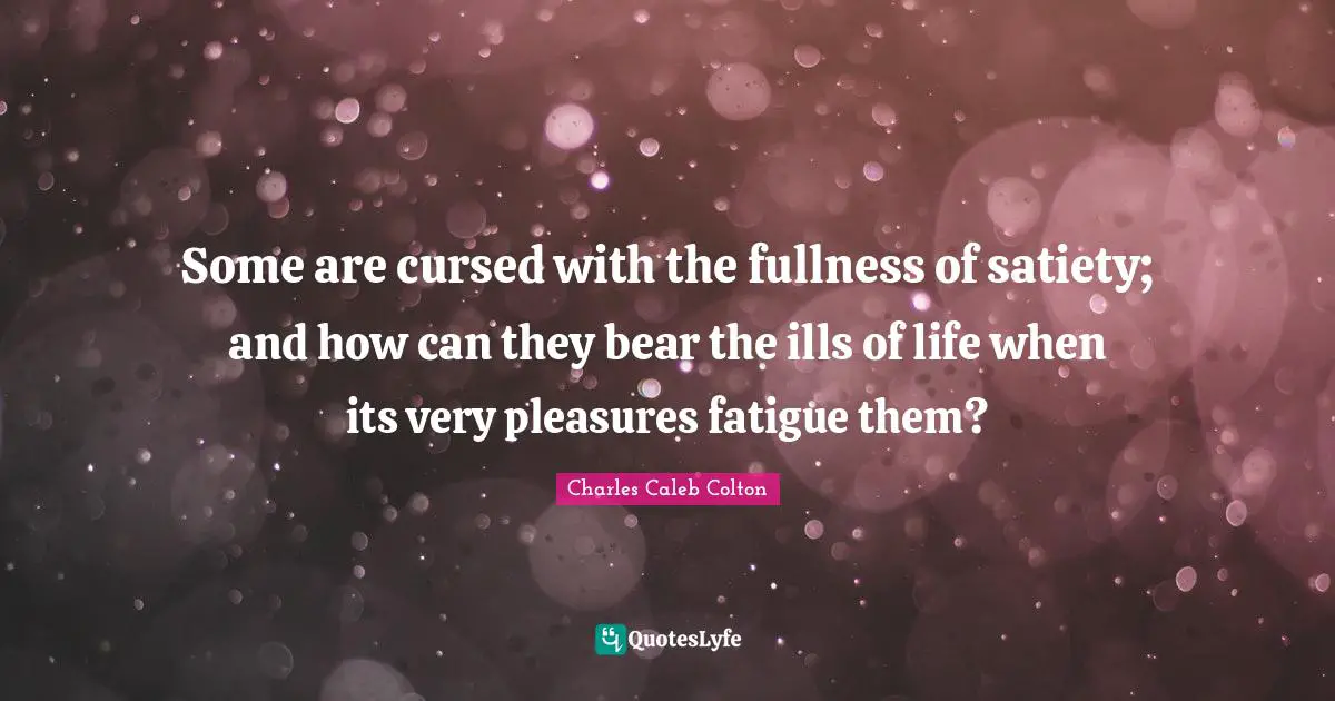 Some are cursed with the fullness of satiety; and how can they bear the ills of life when its very pleasures fatigue them?
