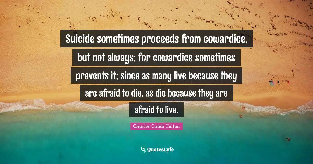 Suicide sometimes proceeds from cowardice, but not always; for cowardice sometimes prevents it; since as many live because they are afraid to die, as die because they are afraid to live.