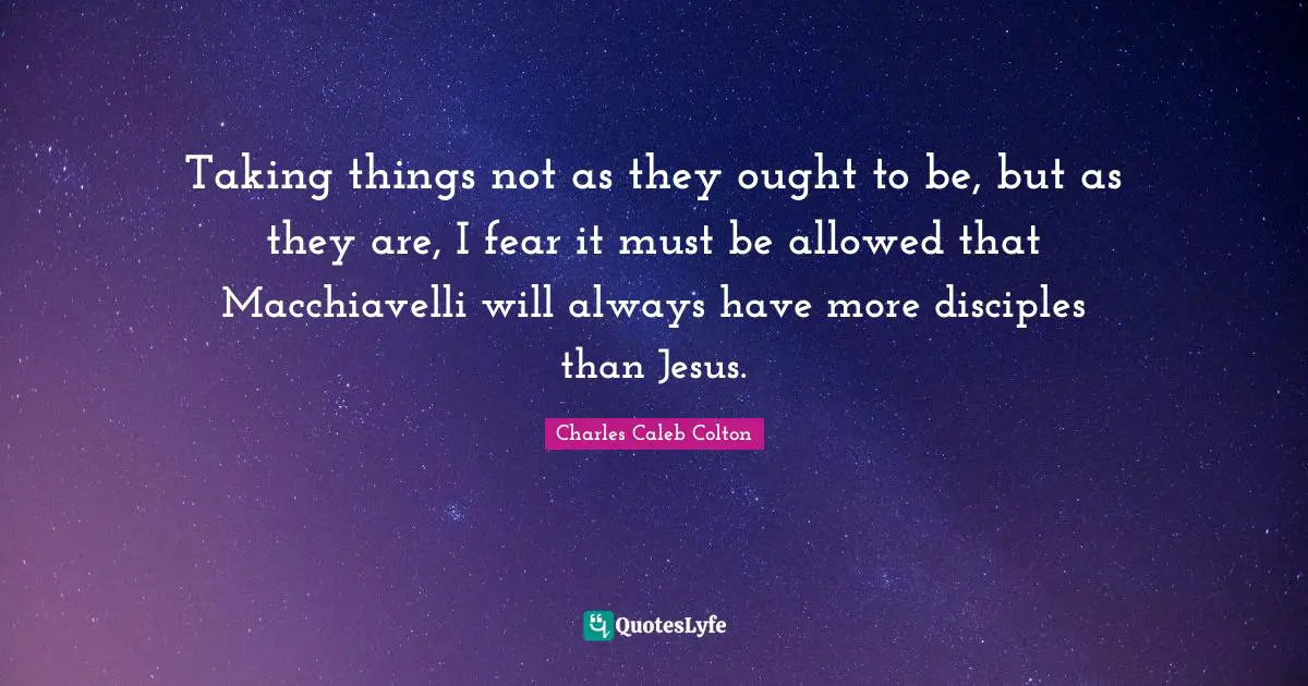 Taking things not as they ought to be, but as they are, I fear it must be allowed that Macchiavelli will always have more disciples than Jesus.
