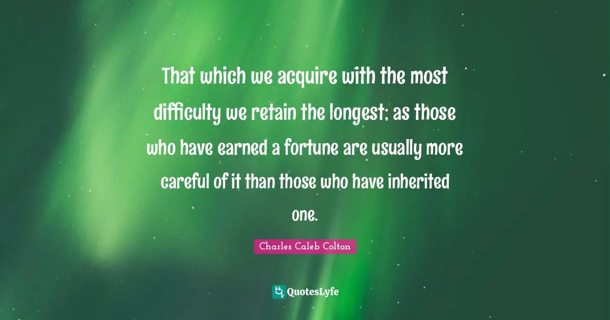 That which we acquire with the most difficulty we retain the longest; as those who have earned a fortune are usually more careful of it than those who have inherited one.