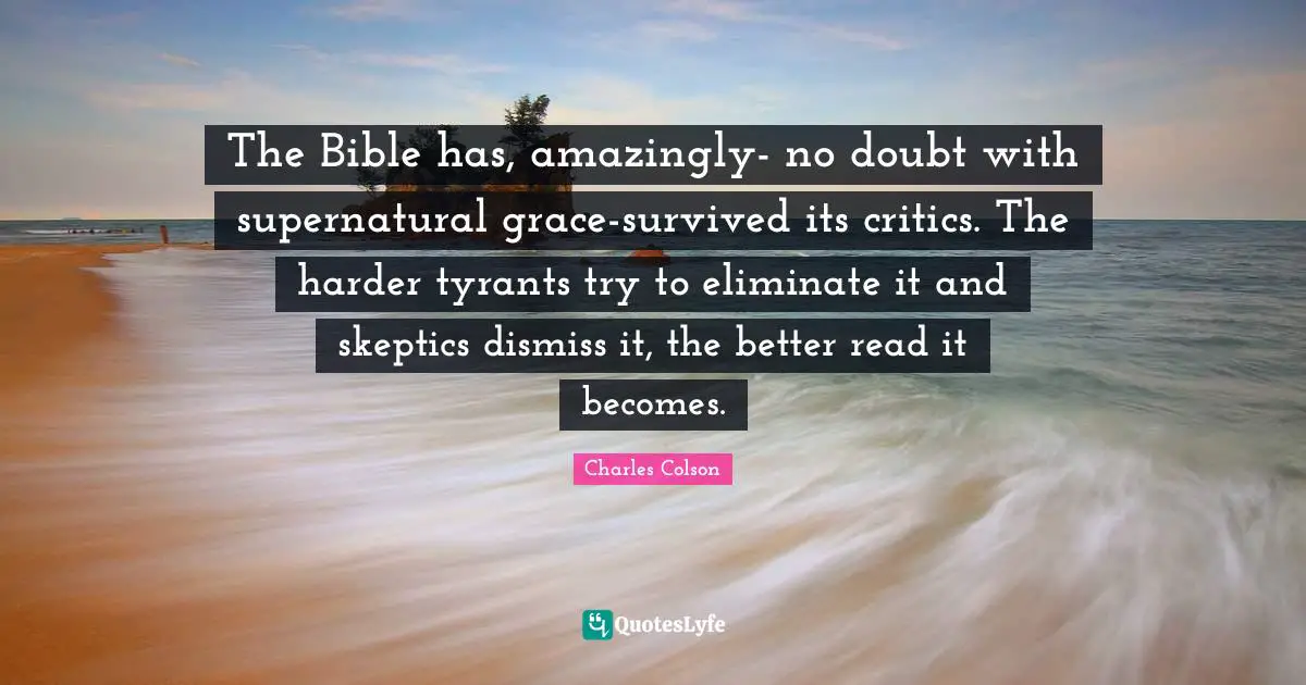 Charles Colson Quotes: "The Bible has, amazingly- no doubt with supernatural grace-survived its critics. The harder tyrants try to eliminate it and skeptics dismiss it, the better read it becomes."