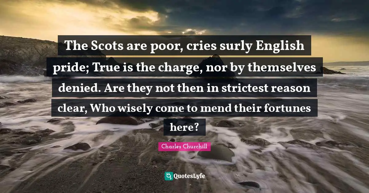 The Scots are poor, cries surly English pride; True is the charge, nor by themselves denied. Are they not then in strictest reason clear, Who wisely come to mend their fortunes here?