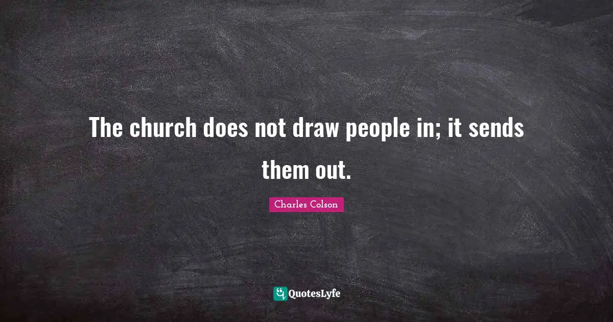 Charles Colson Quotes: "The church does not draw people in; it sends them out."