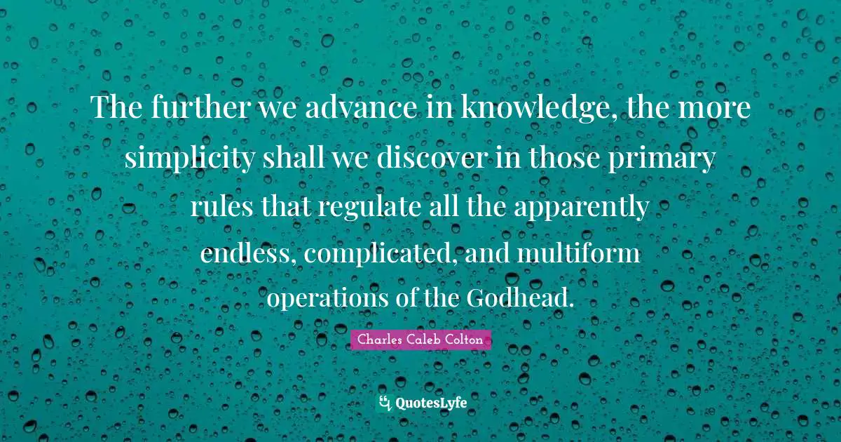 The further we advance in knowledge, the more simplicity shall we discover in those primary rules that regulate all the apparently endless, complicated, and multiform operations of the Godhead.