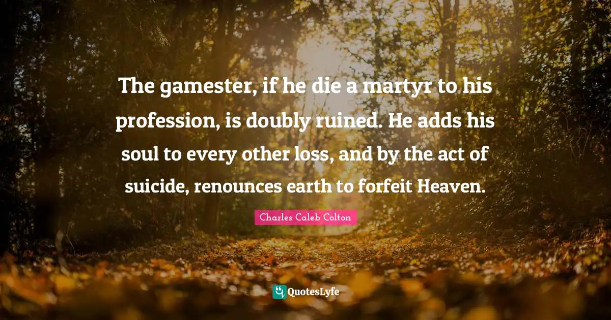 Forfeit Quotes: "The gamester, if he die a martyr to his profession, is doubly ruined. He adds his soul to every other loss, and by the act of suicide, renounces earth to forfeit Heaven."