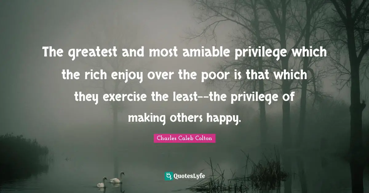 The greatest and most amiable privilege which the rich enjoy over the poor is that which they exercise the least--the privilege of making others happy.