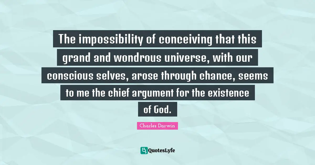 The impossibility of conceiving that this grand and wondrous universe, with our conscious selves, arose through chance, seems to me the chief argument for  the existence of God.