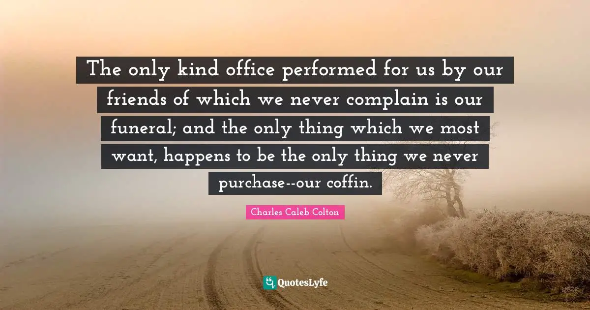 The only kind office performed for us by our friends of which we never complain is our funeral; and the only thing which we most want, happens to be the only thing we never purchase--our coffin.
