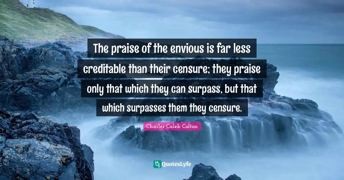 The praise of the envious is far less creditable than their censure; they praise only that which they can surpass, but that which surpasses them they censure.