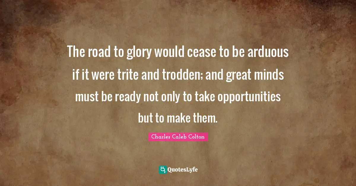 The road to glory would cease to be arduous if it were trite and trodden; and great minds must be ready not only to take opportunities but to make them.