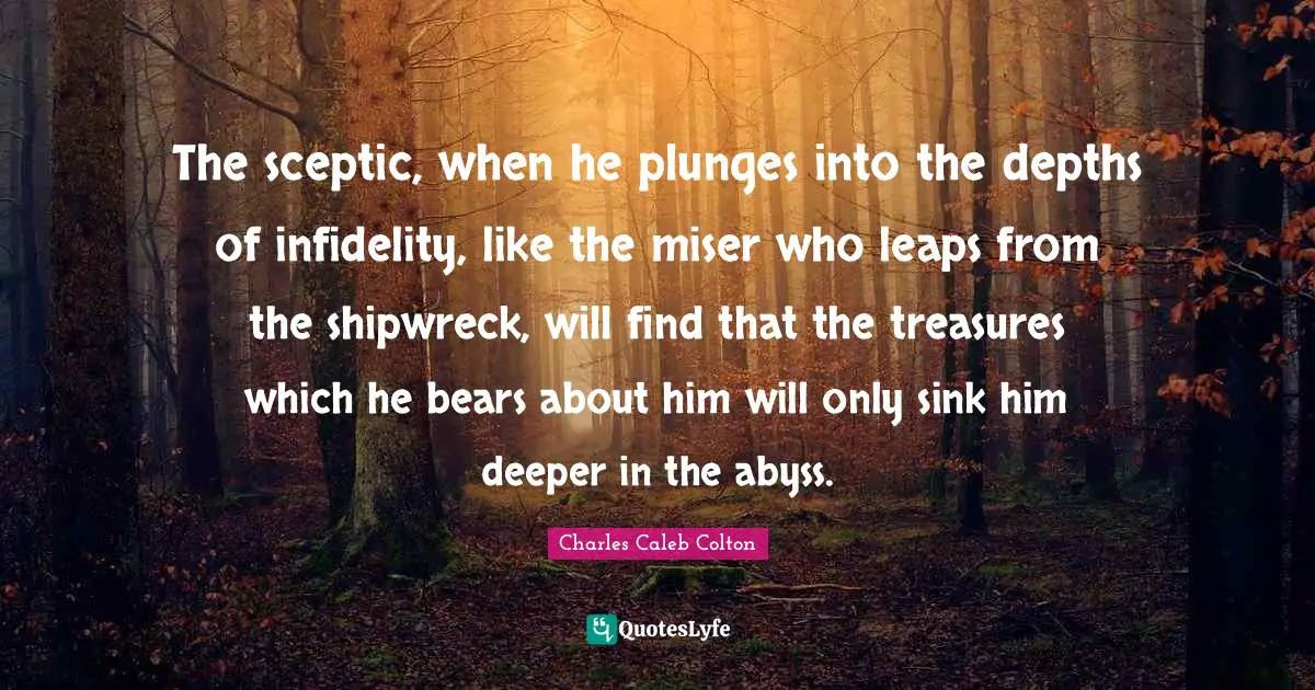 The sceptic, when he plunges into the depths of infidelity, like the miser who leaps from the shipwreck, will find that the treasures which he bears about him will only sink him deeper in the abyss.