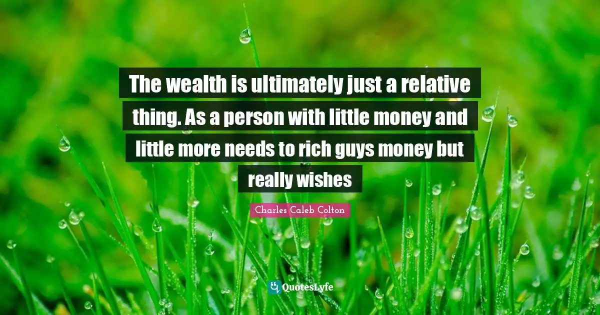 The wealth is ultimately just a relative thing. As a person with little money and little more needs to rich guys money but really wishes