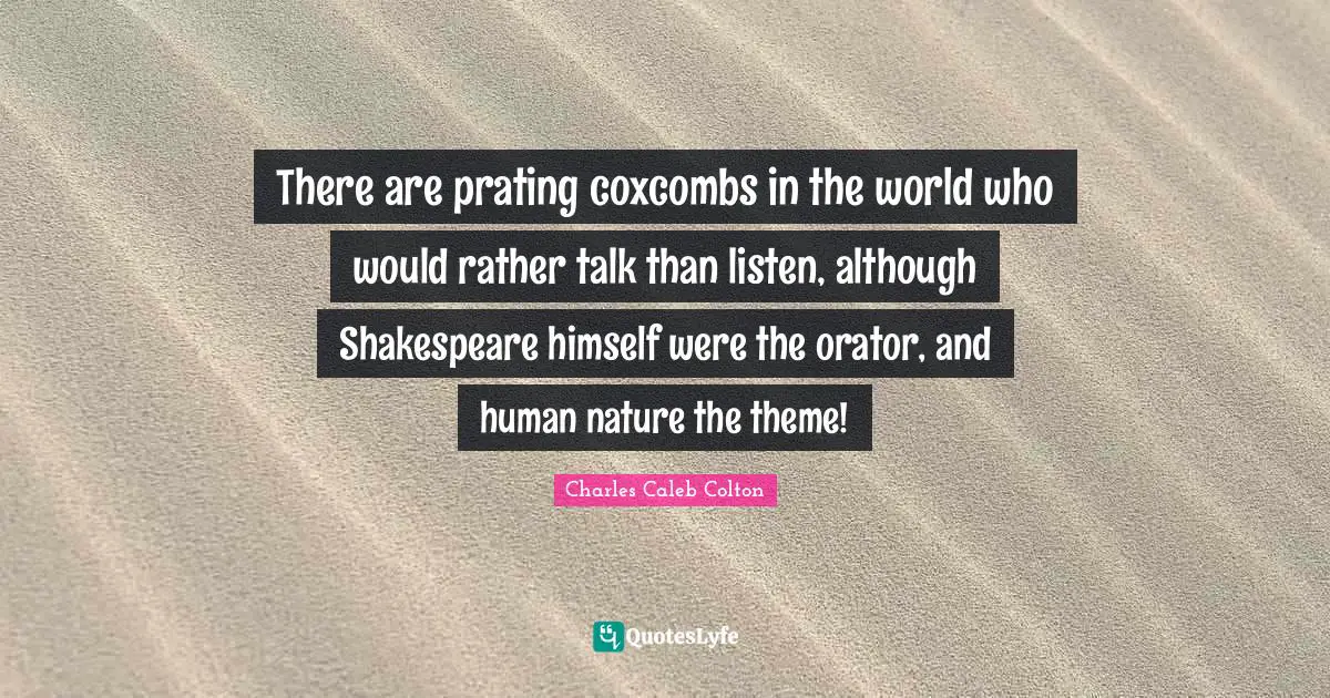 There are prating coxcombs in the world who would rather talk than listen, although Shakespeare himself were the orator, and human nature the theme!