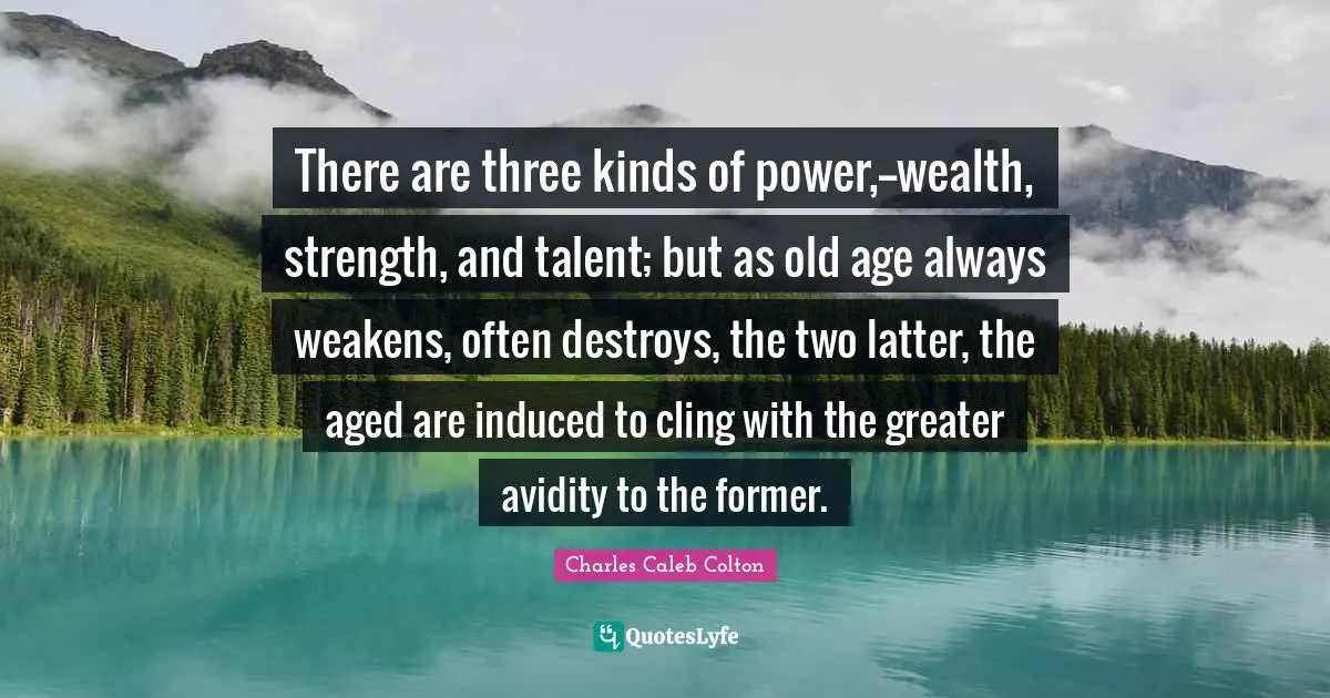There are three kinds of power,--wealth, strength, and talent; but as old age always weakens, often destroys, the two latter, the aged are induced to cling with the greater avidity to the former.
